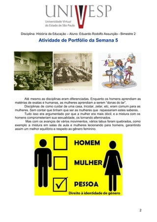  
 
 
 
 
 
Disciplina: História da Educação – Aluno: Eduardo Rodolfo Assunção ­ Bimestre 2 
Atividade de Portfólio da Semana 5 
Até mesmo as disciplinas eram diferenciadas. Enquanto os homens aprendiam as                     
matérias de exatas e humanas, as mulheres aprendiam a serem “donas do lar”. 
Disciplinas de como cuidar de uma casa, tricotar, zelar, etc, eram comum para as                           
mulheres. Sem contar que tinham que ser as mulheres que  repassariam estes saberes. 
Tudo isso era argumentado por que a mulher era mais dócil, e a mistura com os                               
homens comprometeriam sua sexualidade, os tornando afeminados. 
Mas com os avanços de vários movimentos, vários tabus foram quebrados, como                         
exemplo a mistura em salas de aula e mulheres lecionando para homens, garantindo                         
assim um melhor equilíbrio e respeito ao gênero feminino. 
 
 
 
 
 
 
 
 
 
 
 
 
 
 
 
 
 
2
 