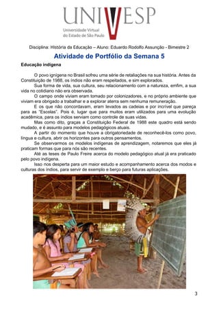  
 
 
 
 
 
Disciplina: História da Educação – Aluno: Eduardo Rodolfo Assunção ­ Bimestre 2 
Atividade de Portfólio da Semana 5 
Educação indígena 
 
O povo ignígena no Brasil sofreu uma série de retaliações na sua história. Antes da                             
Constituição de 1988, os índios não eram respeitados, e sim explorados. 
Sua forma de vida, sua cultura, seu relacionamento com a natureza, emfim, a sua                           
vida no cotidiano não era observada. 
O campo onde viviam eram tomado por colonizadores, e no próprio ambiente que                         
viviam era obrigado a trabalhar e a explorar aterra sem nenhuma remuneração. 
E os que não concordavam, eram levados as cadeias e por incrível que pareça                           
para as “Escolas”. Pois é, lugar que para muitos eram utilizados para uma evolução                           
acadêmica, para os índios serviam como controle de suas vidas. 
Mas como dito, graças a Constituição Federal de 1988 este quadro está sendo                         
mudado, e é assunto para modelos pedagógicos atuais. 
A partir do momento que houve a obrigatoriedade de reconhecê­los como povo,                       
língua e cultura, abrir os horizontes para outros pensamentos. 
Se observarmos os modelos indígenas de aprendizagem, notaremos que eles já                     
praticam formas que para nós são recentes. 
Até as teses de Paulo Freire acerca do modelo pedagógico atual já era praticado                           
pelo povo indígena. 
Isso nos desperta para um maior estudo e acompanhamento acerca dos modos e                         
culturas dos índios, para servir de exemplo e berço para futuras aplicações. 
3
 