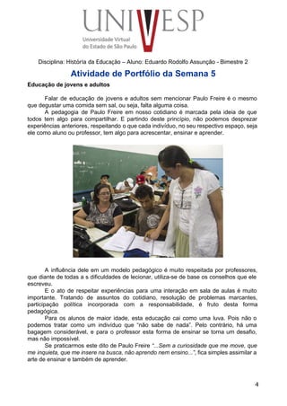  
 
 
 
 
 
Disciplina: História da Educação – Aluno: Eduardo Rodolfo Assunção ­ Bimestre 2 
Atividade de Portfólio da Semana 5 
Educação de jovens e adultos 
 
Falar de educação de jovens e adultos sem mencionar Paulo Freire é o mesmo                           
que degustar uma comida sem sal, ou seja, falta alguma coisa. 
A pedagogia de Paulo Freire em nosso cotidiano é marcada pela ideia de que                           
todos tem algo para compartilhar. E partindo deste princípio, não podemos desprezar                       
experiências anteriores, respeitando o que cada indivíduo, no seu respectivo espaço, seja                       
ele como aluno ou professor, tem algo para acrescentar, ensinar e aprender. 
 
 
 
 
 
 
 
 
 
 
 
 
 
 
 
 
 
 
 
A influência dele em um modelo pedagógico é muito respeitada por professores,                       
que diante de todas a s dificuldades de lecionar, utiliza­se de base os conselhos que ele                               
escreveu. 
E o ato de respeitar experiências para uma interação em sala de aulas é muito                             
importante. Tratando de assuntos do cotidiano, resolução de problemas marcantes,                   
participação política incorporada com a responsabilidade, é fruto desta forma                   
pedagógica. 
Para os alunos de maior idade, esta educação cai como uma luva. Pois não o                             
podemos tratar como um indivíduo que “não sabe de nada”. Pelo contrário, há uma                           
bagagem considerável, e para o professor esta forma de ensinar se torna um desafio,                           
mas não impossível. 
Se praticarmos este dito de Paulo Freire “...Sem a curiosidade que me move, que                           
me inquieta, que me insere na busca, não aprendo nem ensino...”, fica simples assimilar a                             
arte de ensinar e também de aprender. 
 
 
4
 