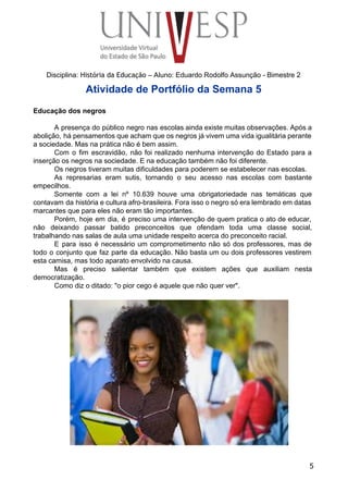  
 
 
 
 
 
Disciplina: História da Educação – Aluno: Eduardo Rodolfo Assunção ­ Bimestre 2 
Atividade de Portfólio da Semana 5 
 
Educação dos negros 
 
A presença do público negro nas escolas ainda existe muitas observações. Após a                         
abolição, há pensamentos que acham que os negros já vivem uma vida igualitária perante                           
a sociedade. Mas na prática não é bem assim. 
Com o fim escravidão, não foi realizado nenhuma intervenção do Estado para a                         
inserção os negros na sociedade. E na educação também não foi diferente. 
Os negros tiveram muitas dificuldades para poderem se estabelecer nas escolas. 
As represarias eram sutis, tornando o seu acesso nas escolas com bastante                       
empecilhos. 
Somente com a lei nº 10.639 houve uma obrigatoriedade nas temáticas que                       
contavam da história e cultura afro­brasileira. Fora isso o negro só era lembrado em datas                             
marcantes que para eles não eram tão importantes. 
Porém, hoje em dia, é preciso uma intervenção de quem pratica o ato de educar,                             
não deixando passar batido preconceitos que ofendam toda uma classe social,                     
trabalhando nas salas de aula uma unidade respeito acerca do preconceito racial. 
E para isso é necessário um comprometimento não só dos professores, mas de                         
todo o conjunto que faz parte da educação. Não basta um ou dois professores vestirem                             
esta camisa, mas todo aparato envolvido na causa. 
Mas é preciso salientar também que existem ações que auxiliam nesta                     
democratização. 
Como diz o ditado: "o pior cego é aquele que não quer ver". 
 
 
 
 
 
 
 
 
 
 
 
 
 
 
 
 
 
 
 
 
5
 