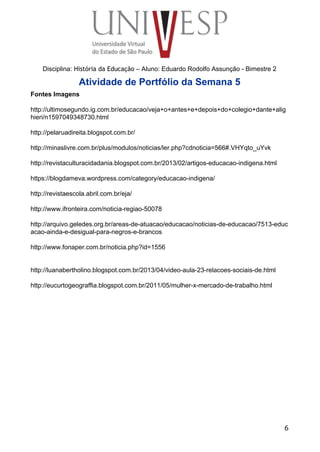  
 
 
 
 
 
Disciplina: História da Educação – Aluno: Eduardo Rodolfo Assunção ­ Bimestre 2 
Atividade de Portfólio da Semana 5 
Fontes Imagens 
 
http://ultimosegundo.ig.com.br/educacao/veja+o+antes+e+depois+do+colegio+dante+alig
hieri/n1597049348730.html 
 
http://pelaruadireita.blogspot.com.br/ 
 
http://minaslivre.com.br/plus/modulos/noticias/ler.php?cdnoticia=566#.VHYqto_uYvk 
 
http://revistaculturacidadania.blogspot.com.br/2013/02/artigos­educacao­indigena.html 
 
https://blogdameva.wordpress.com/category/educacao­indigena/ 
 
http://revistaescola.abril.com.br/eja/ 
 
http://www.ifronteira.com/noticia­regiao­50078 
 
http://arquivo.geledes.org.br/areas­de­atuacao/educacao/noticias­de­educacao/7513­educ
acao­ainda­e­desigual­para­negros­e­brancos 
 
http://www.fonaper.com.br/noticia.php?id=1556 
 
 
http://luanabertholino.blogspot.com.br/2013/04/video­aula­23­relacoes­sociais­de.html 
 
http://eucurtogeograffia.blogspot.com.br/2011/05/mulher­x­mercado­de­trabalho.html 
 
6
 