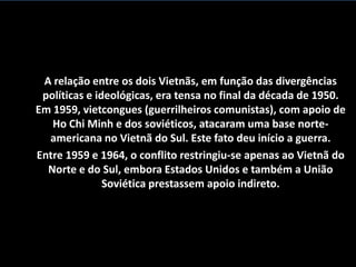 A relação entre os dois Vietnãs, em função das divergências
 políticas e ideológicas, era tensa no final da década de 1950.
Em 1959, vietcongues (guerrilheiros comunistas), com apoio de
   Ho Chi Minh e dos soviéticos, atacaram uma base norte-
  americana no Vietnã do Sul. Este fato deu início a guerra.
Entre 1959 e 1964, o conflito restringiu-se apenas ao Vietnã do
  Norte e do Sul, embora Estados Unidos e também a União
               Soviética prestassem apoio indireto.
 