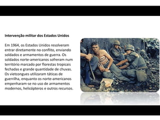 Intervenção militar dos Estados Unidos

Em 1964, os Estados Unidos resolveram
entrar diretamente no conflito, enviando
soldados e armamentos de guerra. Os
soldados norte-americanos sofreram num
território marcado por florestas tropicais
fechadas e grande quantidade de chuvas.
Os vietcongues utilizaram táticas de
guerrilha, enquanto os norte-americanos
empenharam-se no uso de armamentos
modernos, helicópteros e outros recursos.
 