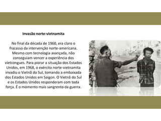 Invasão norte-vietnamita

     No final da década de 1960, era claro o
   fracasso da intervenção norte-americana.
     Mesmo com tecnologia avançada, não
      conseguiam vencer a experiência dos
vietcongues. Para piorar a situação dos Estados
 Unidos, em 1968, o exército norte-vietnamita
invadiu o Vietnã do Sul, tomando a embaixada
dos Estados Unidos em Saigon. O Vietnã do Sul
  e os Estados Unidos responderam com toda
força. É o momento mais sangrento da guerra.
 