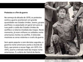 Protestos e o fim da guerra

No começo da década de 1970, os protestos
contra a guerra aconteciam em grande
quantidade nos Estados Unidos. Jovens, grupos
pacifistas e a população em geral iam para as
ruas pedir a saída dos Estados Unidos do
conflito e o retorno imediato das tropas. Neste
momento, já eram milhares os soldados norte-
americanos mortos no conflito. A televisão
mostrava as cenas violentas e cruéis da guerra.

Sem apoio popular e com derrotas seguidas, o
governo norte-americano aceita o Acordo de
Paris, que previa o cessar-fogo, em 1973. Em
1975, ocorre a retirada total das tropas norte-
americanas. É a vitória do Vietnã do Norte.
 
