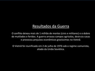 Resultados da Guerra
O conflito deixou mais de 1 milhão de mortos (civis e militares) e o dobro
de mutilados e feridos. A guerra arrasou campos agrícolas, destruiu casas
         e provocou prejuízos econômicos gravíssimos no Vietnã.

O Vietnã foi reunificado em 2 de julho de 1976 sob o regime comunista,
                       aliado da União Soviética.
 