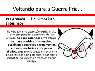 Voltando para a Guerra Fria...
Paz Armada... Já ouvimos isso
antes não?

 Na verdade, uma expressão explica muito
  bem este período: a existência da Paz
Armada. As duas potências envolveram-
    se numa corrida armamentista,
 espalhando exércitos e armamentos
    em seus territórios e nos países
aliados. Enquanto houvesse um equilíbrio
bélico entre as duas potências, a paz estaria
 garantida, pois haveria o medo do ataque
                  inimigo.
 