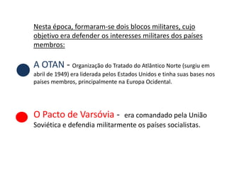 Nesta época, formaram-se dois blocos militares, cujo
objetivo era defender os interesses militares dos países
membros:

A OTAN - Organização do Tratado do Atlântico Norte (surgiu em
abril de 1949) era liderada pelos Estados Unidos e tinha suas bases nos
países membros, principalmente na Europa Ocidental.




O Pacto de Varsóvia -        era comandado pela União
Soviética e defendia militarmente os países socialistas.
 