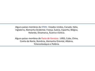 Alguns países membros da OTAN : Estados Unidos, Canadá, Itália,
Inglaterra, Alemanha Ocidental, França, Suécia, Espanha, Bélgica,
               Holanda, Dinamarca, Áustria e Grécia.

Alguns países membros do Pacto de Varsóvia : URSS, Cuba, China,
     Coréia do Norte, Romênia, Alemanha Oriental, Albânia,
                  Tchecoslováquia e Polônia.
 