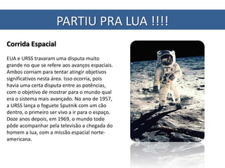 PARTIU PRA LUA !!!!
Corrida Espacial
EUA e URSS travaram uma disputa muito
grande no que se refere aos avanços espaciais.
Ambos corriam para tentar atingir objetivos
significativos nesta área. Isso ocorria, pois
havia uma certa disputa entre as potências,
com o objetivo de mostrar para o mundo qual
era o sistema mais avançado. No ano de 1957,
a URSS lança o foguete Sputnik com um cão
dentro, o primeiro ser vivo a ir para o espaço.
Doze anos depois, em 1969, o mundo todo
pôde acompanhar pela televisão a chegada do
homem a lua, com a missão espacial norte-
americana.
 