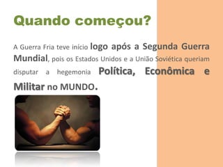 Quando começou?
A Guerra Fria teve início logo   após a Segunda Guerra
Mundial, pois os Estados Unidos e a União Soviética queriam
disputar   a   hegemonia   Política, Econômica e
Militar no MUNDO.
 