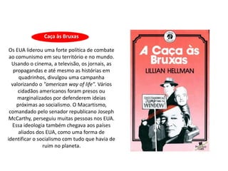 Caça às Bruxas

 Os EUA liderou uma forte política de combate
 ao comunismo em seu território e no mundo.
  Usando o cinema, a televisão, os jornais, as
   propagandas e até mesmo as histórias em
     quadrinhos, divulgou uma campanha
  valorizando o "american way of life". Vários
     cidadãos americanos foram presos ou
     marginalizados por defenderem ideias
    próximas ao socialismo. O Macartismo,
 comandado pelo senador republicano Joseph
 McCarthy, perseguiu muitas pessoas nos EUA.
  Essa ideologia também chegava aos países
     aliados dos EUA, como uma forma de
identificar o socialismo com tudo que havia de
                ruim no planeta.
 