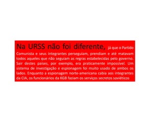 Na URSS não foi diferente,                              já que o Partido
Comunista e seus integrantes perseguiam, prendiam e até matavam
todos aqueles que não seguiam as regras estabelecidas pelo governo.
Sair destes países, por exemplo, era praticamente impossível. Um
sistema de investigação e espionagem foi muito usado de ambos os
lados. Enquanto a espionagem norte-americana cabia aos integrantes
da CIA, os funcionários da KGB faziam os serviços secretos soviéticos.
 