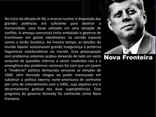 No início da década de 60, o arsenal nuclear à disposição das
grandes potências era suficiente para destruir a
Humanidade, caso fosse utilizado em uma situação de
conflito. A ameaça comunista tinha embalado o governo de
Eisenhower em gastos exorbitantes na corrida espacial
contra a União Soviética. Ao mesmo tempo, as tensões do
mundo bipolar ocasionaram grande insegurança à pretensa
hegemonia estadunidense no mundo. Essa preocupação
com problemas externos acabou deixando de lado um vasto
conjunto de questões internas a serem resolvidas nos e a
                                                                Nova Fronteira
emergência dos problemas nacionais fez com que um jovem
e “moderno” político democrata vencesse as eleições de
1960. John Kennedy chegou ao poder interessado em
substituir a política externa norte-americana de confronto
por uma de entendimento com a URSS, cujo objetivo era o
desarmamento gradual das duas superpotências. Esse
programa do governo Kennedy foi conhecido como Nova
Fronteira.
 