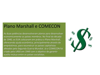 Plano Marshall e COMECON
As duas potências desenvolveram planos para desenvolver
economicamente os países membros. No final da década
de 1940, os EUA colocaram em prática o Plano Marshall,
oferecendo ajuda econômica, principalmente através de
empréstimos, para reconstruir os países capitalistas
afetados pela Segunda Guerra Mundial. Já o COMECON foi
criado pela URSS em 1949 com o objetivo de garantir
auxílio mútuo entre os países socialistas.
 