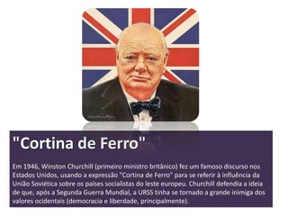 "Cortina de Ferro"
Em 1946, Winston Churchill (primeiro ministro britânico) fez um famoso discurso nos
Estados Unidos, usando a expressão "Cortina de Ferro" para se referir à influência da
União Soviética sobre os países socialistas do leste europeu. Churchill defendia a ideia
de que, após a Segunda Guerra Mundial, a URSS tinha se tornado a grande inimiga dos
valores ocidentais (democracia e liberdade, principalmente).
 