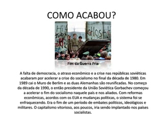COMO ACABOU?



                              Fim da Guerra Fria

 A falta de democracia, o atraso econômico e a crise nas repúblicas soviéticas
  acabaram por acelerar a crise do socialismo no final da década de 1980. Em
 1989 cai o Muro de Berlim e as duas Alemanhas são reunificadas. No começo
da década de 1990, o então presidente da União Soviética Gorbachev começou
    a acelerar o fim do socialismo naquele país e nos aliados. Com reformas
    econômicas, acordos com os EUA e mudanças políticas, o sistema foi se
 enfraquecendo. Era o fim de um período de embates políticos, ideológicos e
militares. O capitalismo vitorioso, aos poucos, iria sendo implantado nos países
                                    socialistas.
 