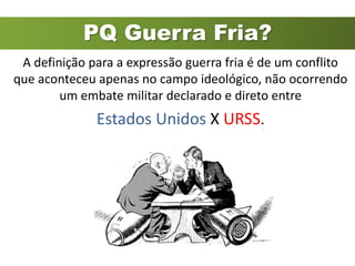 PQ Guerra Fria?
 A definição para a expressão guerra fria é de um conflito
que aconteceu apenas no campo ideológico, não ocorrendo
        um embate militar declarado e direto entre
              Estados Unidos X URSS.
 
