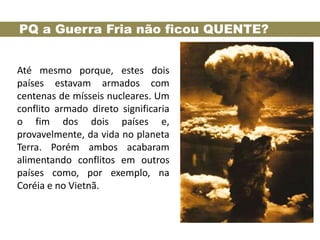 PQ a Guerra Fria não ficou QUENTE?


Até mesmo porque, estes dois
países estavam armados com
centenas de mísseis nucleares. Um
conflito armado direto significaria
o fim dos dois países e,
provavelmente, da vida no planeta
Terra. Porém ambos acabaram
alimentando conflitos em outros
países como, por exemplo, na
Coréia e no Vietnã.
 