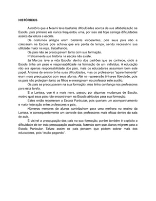 HISTÓRICOS 
A notório que a Noemi teve bastante dificuldades acerca de sua alfabetização na 
Escola, pois primeiro ela nunca frequentou uma, por isso até hoje carrega dificuldades 
acerca da leitura e escrita. 
Os costumes antigos eram bastante incoerentes, pois seus pais não a 
colocaram na Escola pois achava que era perda de tempo, sendo necessário sua 
utilidade maior na roça, trabalhando. 
Os pais não se preocupavam tanto com sua formação. 
Praticamente sua história na escola não existe. 
Já Marcos teve a vida Escolar dentro dos padrões que se conhece, onde a 
Escola tinha um peso e responsabilidade na formação de um indivíduo. A educação 
não era apenas responsabilidade dos pais, mais os educadores assumiam bem este 
papel. A forma de ensino tinha suas dificuldades, mas os professores “aparentemente” 
eram mais preocupados com seus alunos. Até na repreensão tinha-se liberdade, pois 
os pais não protegiam tanto os filhos e enxergavam no professor este auxilio. 
Os pais se preocupavam na sua formação, mas tinha confiança nos professores 
para esta tarefa. 
E a Larissa, que é a mais nova, passou por algumas mudanças de Escola, 
motivo qual seus pais não encontravam na Escola atributos para sua formação. 
Estes então recorreram a Escola Particular, pois queriam um acompanhamento 
e maior interação entre professores e pais. 
Números menores de alunos contribuíram para uma melhora no ensino da 
Larissa, e consequentemente um controle dos professores mais eficaz dentro da sala 
de aula.É 
visível a preocupação dos pais na sua formação, porém também é explicito a 
dificuldade de ter esta preocupação acalmada, fazendo com que alunos migrem para a 
Escola Particular. Talvez assim os pais pensem que podem cobrar mais dos 
educadores, pois “estão pagando”. 
