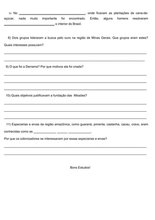 c- No ______________________________________, onde ficavam as plantações de cana-de-
açúcar,   nada    muito   importante    foi   encontrado.   Então,   alguns   homens   resolveram
_____________________________ o interior do Brasil.



  8) Dois grupos lideraram a busca pelo ouro na região de Minas Gerais. Que grupos eram estes?

Quais interesses possuíam?

__________________________________________________________________________________

_________________________________________________________________________________

 9) O que foi a Derrama? Por que motivos ela foi criada?

__________________________________________________________________________________

__________________________________________________________________________________

__________________________________________________________________________________

 10) Quais objetivos justificavam a fundação das Missões?

__________________________________________________________________________________

__________________________________________________________________________________

__________________________________________________________________________________

 11) Especiarias e ervas da região amazônica, como guaraná, pimenta, castanha, cacau, cravo, eram

conhecidas como as _____________ ______ _____________.

Por que os colonizadores se interessavam por essas especiarias e ervas?

__________________________________________________________________________________

__________________________________________________________________________________



                                              Bons Estudos!
 