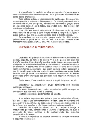 A importância do período arcaíco se estende. Foi nesta época
que a cidade-estado desenvolveu-se. Suas principais características
serão agora analisadas.
      Toda cidade-estado é rigorosamente autônoma: leis próprias,
moeda própria e sistema político próprio. Este arraigado sentimento
de liberdade foi, em boa parte, influenciado pelo relevo grego: entre
as planícies surgem as cidades, separadas uma das outras por
maciços montanhosos.
      Uma pólis era constituída pela Acrópole- construção na parte
mais elevada da cidade e com função militar e religiosa; a Ágora -
praça pública, que era o espaço utilizado para o debate político.
      Desenvolveu-se no mundo grego mais de 160 póleis,
primitivamente governadas por um rei, o Basileu. Destas duas
merecem destaques: ATENAS e ESPARTA, agora analisadas.

     ESPARTA e o militarismo.


      Localizada na planície da Lacônia e tendo como fundadores os
dórios, Esparta, ao longo do século VIII a.C. passa por grandes
transformações. Estas transformações estão ligadas ao processo de
conquista da planície da Messênia, o que acarretou um enorme afluxo
de escravos. A escravidão levou Esparta a realizar uma alteração no
regime de terras. As centrais - que eram as mais férteis, passaram a
ser do estado, que cedia seu usufruto aos cidadãos espartanos. Cada
lote de terra já vinha com um certo número de escravos. As terras
periféricas eram entregues aos periecos, que pagavam impostos ao
estado.
      Desta forma, Esparta vai apresentar o seguinte quadro social:

       Espartanos ou Espartíatas: grupo dominante com direitos
políticos e militares;
       Periecos: homens livres, porém sem direitos políticos e que se
dedicavam aos trabalhos rurais e urbanos;
       Hilotas: os escravos pertencentes ao Estado.

      A sociedade espartana era voltada para as atividades bélicas,
daí ser a educação eminentemente militar. Este militarismo irá
desenvolver a xenofobia, ou seja, uma aversão aos estrangeiros e o
laconismo, que significa o não desenvolvimento do senso crítico.
      Também ao longo do século VIII a.C. Esparta atinge a
maturidade política, consolidando o regime oligárquico, no qual o
exercício do poder político e de exclusividade dos grandes
proprietários de terras.
      A constituição política de Esparta, atribuída a Licurgo apresenta
o seguinte organização:
 