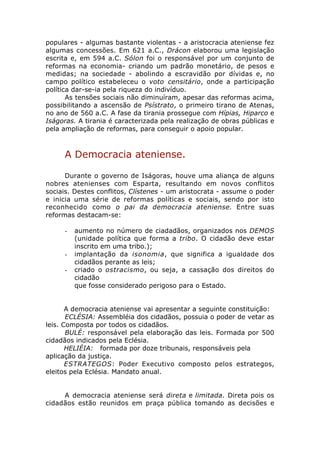 populares - algumas bastante violentas - a aristocracia ateniense fez
algumas concessões. Em 621 a.C., Drácon elaborou uma legislação
escrita e, em 594 a.C. Sólon foi o responsável por um conjunto de
reformas na economia- criando um padrão monetário, de pesos e
medidas; na sociedade - abolindo a escravidão por dívidas e, no
campo político estabeleceu o voto censitário, onde a participação
política dar-se-ia pela riqueza do indivíduo.
       As tensões sociais não diminuíram, apesar das reformas acima,
possibilitando a ascensão de Psístrato, o primeiro tirano de Atenas,
no ano de 560 a.C. A fase da tirania prossegue com Hípias, Hiparco e
Iságoras. A tirania é caracterizada pela realização de obras públicas e
pela ampliação de reformas, para conseguir o apoio popular.



     A Democracia ateniense.

      Durante o governo de Iságoras, houve uma aliança de alguns
nobres atenienses com Esparta, resultando em novos conflitos
sociais. Destes conflitos, Clístenes - um aristocrata - assume o poder
e inicia uma série de reformas políticas e sociais, sendo por isto
reconhecido como o pai da democracia ateniense. Entre suas
reformas destacam-se:

     -   aumento no número de ciadadãos, organizados nos DEMOS
         (unidade política que forma a tribo. O cidadão deve estar
         inscrito em uma tribo.);
     -   implantação da isonomia, que significa a igualdade dos
         cidadãos perante as leis;
     -   criado o ostracismo, ou seja, a cassação dos direitos do
         cidadão
         que fosse considerado perigoso para o Estado.


       A democracia ateniense vai apresentar a seguinte constituição:
       ECLÉSIA: Assembléia dos cidadãos, possuia o poder de vetar as
leis. Composta por todos os cidadãos.
       BULÉ: responsável pela elaboração das leis. Formada por 500
cidadãos indicados pela Eclésia.
       HELIÉIA: formada por doze tribunais, responsáveis pela
aplicação da justiça.
       ESTRATEGOS: Poder Executivo composto pelos estrategos,
eleitos pela Eclésia. Mandato anual.


     A democracia ateniense será direta e limitada. Direta pois os
cidadãos estão reunidos em praça pública tomando as decisões e
 
