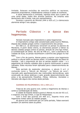 limitada. Estavam excluídos do exercício político os escravos,
pequenos proprietários, trabalhadores urbanos e todas as mulheres.
      A atual democracia é ilimitada, significa dizer que à partir de
uma certa idade, todos têm direitos políticos. No entanto esta
democracia não é direta, mas sim representativa.
      Durante o governo de Péricles (444 a 429 a.C.) a democracia
ateniense atinge o seu apogeu.




   Período            Clássico          -    a     época         das
hegemonias.

       Período marcado pelo imperialismo e pelas hegemonias.
       O imperialismo antigo está caracterizado pelas Guerra Médicas,
disputa das cidades gregas contra o expansionismo dos persas.
       Em 490 a.C. os atenienses venceram os persas na planície da
Maratona. À partir desta vitória, os atenienses passam a liderar as
demais cidades gregas contra os persas, através de uma liga militar,
A Confederação de Delos. No ano de 448 a.C., com a assinatura do
Tratado de Susa, os persas reconhecem o domínio dos gregos no mar
Egeu.
       Com o fim da guerra, Atenas passa a exercer uma hegemonia
política e cultural sobre as demais póleis. A Confederação de Delos foi
mantida - sob o argumento de que os persas podiam voltar - e o
pagamento de tributos voltados para a guerra continuaram a serem
cobrados. Estes recursos foram aplicados para o desenvolvimento de
Atenas.
       Este período de esplendor ateniense, o século V a.C. é
conhecido como o "Século de Péricles" , ou "Século de ouro",
marcado pelo aperfeiçoamento das instituições democráticas, pela
construção de obras públicas e pelo grande desenvolvimento das
artes e do pensamento filosófico. Fídias, Sófocles, Heródoto e
Sócrates são alguns dos nomes deste período.


     GUERRAS DO PELOPONESO.( 431 a 404 a.C.)

      Trata-se de uma guerra civil, contra a hegemonia de Atenas e
contra a Confederação de Delos.
      A cidade de Esparta declara guerra à Atenas no ano de 431 a.C.
e organiza uma liga militar, a Liga do Peloponeso.
      Com o final das guerras em 404 a.C., Esparta inicia uma
hegemonia militar sobre as cidades gregas.
      As guerra civis continuam por um certo período, Tebas exercerá
também um domínio sobre as póleis.
 
