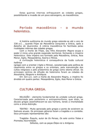 Estas guerras internas enfraquecem as cidades gregas,
possibilitando a invasão de um povo estrangeiro, os macedônicos.




    Período            macedônico               -     o     mundo
helenístico.


       A história autônoma do mundo grego estende-se até o ano de
338 a.C. , quando Filipe da Macedônia conquista a Grécia, após a
Batalha de Queronéia. A vitória macedônica foi facilitada pelas
rivalidades internas das cidades gregas.
       Com a morte de Filipe, seu filho Alexandre Magno ocupa o
poder é inicia uma grande expansão territorial, formando o Império
Helenístico. Este império era formado pela Macedônia, Grécia, Ásia
Menor, Egito, Mesopotâmia, Assíria e Pérsia.
       A civilização helenística é consequência da fusão cultural
helênica
(grega) com a oriental ( Egito e Pérsia), caracterizada pela política de
casamento entre os gregos e os orientais, pela manutenção dos
cultos religiosos e pelo predomínio do grego como idioma oficial. Os
principais centros de difusão do helenismo foram as cidades de
Alexandria, Pérgamo e Antióquia.
       Em 323 a.C. com a morte de Alexandre Magno, o império foi
dividido em quatro partes: Mesopotâmia, Egito, Ásia Menor e Grécia.




      CULTURA GREGA.

     RELIGIÃO - elemento fundamental da unidade cultural grega.
Caracterizada pelo politeísmo e antropomorfismo, quer dizer, os
deuses gregos assemelhavam-se aos homens, tendo a imortalidade
como a única distinção.

      TEATRO - Muito apreciado pelo gregos a ponto de existirem os
festivais anuais. Os principais gêneros foram a tragédia e a comédia.
Seus principais representantes são:

     Tragédia- Ésquilo, autor de Os Persas, Os sete contra Tebas e
Prometeu Acorrentado.
               Sófocles, com as peças Édipo-rei e Antígona.
 