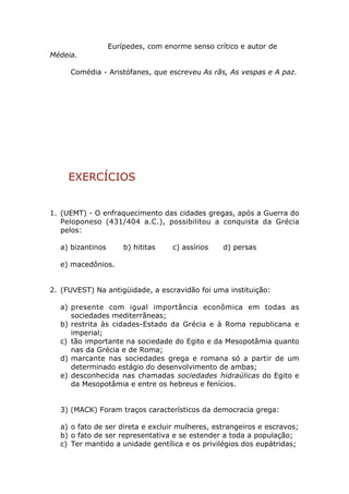 Eurípedes, com enorme senso crítico e autor de
Médeia.

     Comédia - Aristófanes, que escreveu As rãs, As vespas e A paz.




     EXERCÍCIOS


1. (UEMT) - O enfraquecimento das cidades gregas, após a Guerra do
   Peloponeso (431/404 a.C.), possibilitou a conquista da Grécia
   pelos:

  a) bizantinos       b) hititas   c) assírios   d) persas

  e) macedônios.


2. (FUVEST) Na antigüidade, a escravidão foi uma instituição:

  a) presente com igual importância econômica em todas as
     sociedades mediterrâneas;
  b) restrita às cidades-Estado da Grécia e à Roma republicana e
     imperial;
  c) tão importante na sociedade do Egito e da Mesopotâmia quanto
     nas da Grécia e de Roma;
  d) marcante nas sociedades grega e romana só a partir de um
     determinado estágio do desenvolvimento de ambas;
  e) desconhecida nas chamadas sociedades hidraúlicas do Egito e
     da Mesopotâmia e entre os hebreus e fenícios.


  3) (MACK) Foram traços característicos da democracia grega:

  a) o fato de ser direta e excluir mulheres, estrangeiros e escravos;
  b) o fato de ser representativa e se estender a toda a população;
  c) Ter mantido a unidade gentílica e os privilégios dos eupátridas;
 