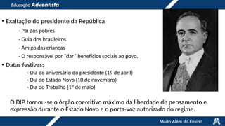 • Exaltação do presidente da República
- Pai dos pobres
- Guia dos brasileiros
- Amigo das crianças
- O responsável por “dar” benefícios sociais ao povo.
• Datas festivas:
- Dia do aniversário do presidente (19 de abril)
- Dia do Estado Novo (10 de novembro)
- Dia do Trabalho (1º de maio)
O DIP tornou-se o órgão coercitivo máximo da liberdade de pensamento e
expressão durante o Estado Novo e o porta-voz autorizado do regime.
 
