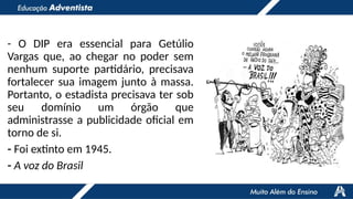- O DIP era essencial para Getúlio
Vargas que, ao chegar no poder sem
nenhum suporte partidário, precisava
fortalecer sua imagem junto à massa.
Portanto, o estadista precisava ter sob
seu domínio um órgão que
administrasse a publicidade oficial em
torno de si.
- Foi extinto em 1945.
- A voz do Brasil
 