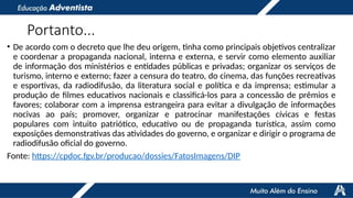 Portanto...
• De acordo com o decreto que lhe deu origem, tinha como principais objetivos centralizar
e coordenar a propaganda nacional, interna e externa, e servir como elemento auxiliar
de informação dos ministérios e entidades públicas e privadas; organizar os serviços de
turismo, interno e externo; fazer a censura do teatro, do cinema, das funções recreativas
e esportivas, da radiodifusão, da literatura social e política e da imprensa; estimular a
produção de filmes educativos nacionais e classificá-los para a concessão de prêmios e
favores; colaborar com a imprensa estrangeira para evitar a divulgação de informações
nocivas ao país; promover, organizar e patrocinar manifestações cívicas e festas
populares com intuito patriótico, educativo ou de propaganda turística, assim como
exposições demonstrativas das atividades do governo, e organizar e dirigir o programa de
radiodifusão oficial do governo.
Fonte: https://cpdoc.fgv.br/producao/dossies/FatosImagens/DIP
 