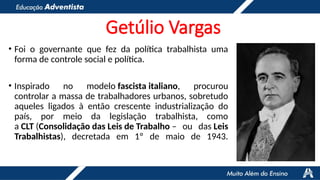 Getúlio Vargas
• Foi o governante que fez da política trabalhista uma
forma de controle social e política.
• Inspirado no modelo fascista italiano, procurou
controlar a massa de trabalhadores urbanos, sobretudo
aqueles ligados à então crescente industrialização do
país, por meio da legislação trabalhista, como
a CLT (Consolidação das Leis de Trabalho – ou das Leis
Trabalhistas), decretada em 1º de maio de 1943.
 