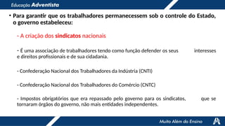 • Para garantir que os trabalhadores permanecessem sob o controle do Estado,
o governo estabeleceu:
- A criação dos sindicatos nacionais
- É uma associação de trabalhadores tendo como função defender os seus interesses
e direitos profissionais e de sua cidadania.
- Confederação Nacional dos Trabalhadores da Indústria (CNTI)
- Confederação Nacional dos Trabalhadores do Comércio (CNTC)
- Impostos obrigatórios que era repassado pelo governo para os sindicatos, que se
tornaram órgãos do governo, não mais entidades independentes.
 