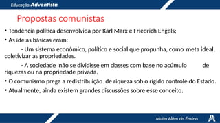 Propostas comunistas
• Tendência política desenvolvida por Karl Marx e Friedrich Engels;
• As ideias básicas eram:
- Um sistema econômico, político e social que propunha, como meta ideal,
coletivizar as propriedades.
- A sociedade não se dividisse em classes com base no acúmulo de
riquezas ou na propriedade privada.
• O comunismo prega a redistribuição de riqueza sob o rígido controle do Estado.
• Atualmente, ainda existem grandes discussões sobre esse conceito.
 