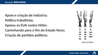 Apoio e criação de indústria;
Política trabalhista;
Apoiou os EUA contra Hitler;
Caminhando para o fim do Estado Novo;
Criação de partidos políticos.
 