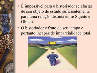 • É impossível para o historiador se afastar
  de seu objeto de estudo suficientemente
  para uma relação distinta entre Sujeito e
  Objeto.
• O historiador é fruto de seu tempo e
  portanto incapaz de imparcialidade total.
 