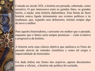 • Contudo no século XIX, a história era pensada, sobretudo, como
  narrativa. O que interessava eram os grandes fatos, os grandes
  heróis, a nação, uma história diplomática. Esta forma de fazer
  história estava ligada intimamente aos eventos políticos e às
  mudanças, que, segundo seus defensores, trariam sempre algo
  de novo e melhor.

• Para aqueles historiadores, o presente era melhor que o passado,
  enquanto que o futuro seria sempre promissor – visão evolutiva
  e progressiva da história.

• A historia seria uma ciência objetiva que analisava os Fatos do
  passado através de métodos científicos e como tal exigia a
  imparcialidade do historiador.

• Foi dada ênfase nas fontes dos arquivos, apenas documentos
  escritos e oficiais, a história não política foi excluída.
 