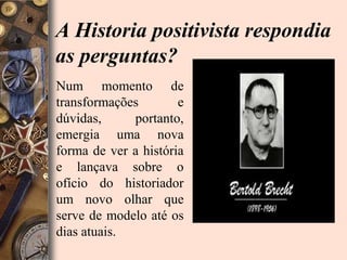 A Historia positivista respondia
as perguntas?
Num momento de
transformações        e
dúvidas,     portanto,
emergia uma nova
forma de ver a história
e lançava sobre o
ofício do historiador
um novo olhar que
serve de modelo até os
dias atuais.
 