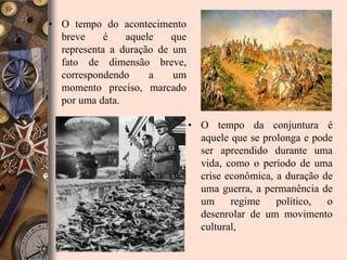 • O tempo do acontecimento
  breve     é   aquele    que
  representa a duração de um
  fato de dimensão breve,
  correspondendo     a    um
  momento preciso, marcado
  por uma data.

                                • O tempo da conjuntura é
                                  aquele que se prolonga e pode
                                  ser apreendido durante uma
                                  vida, como o período de uma
                                  crise econômica, a duração de
                                  uma guerra, a permanência de
                                  um     regime    político,  o
                                  desenrolar de um movimento
                                  cultural,
 