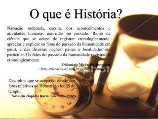 O que é História?
Narração ordenada, escrita, dos acontecimentos e
atividades humanas ocorridas no passado. Ramo da
ciência que se ocupa de registrar cronologicamente,
apreciar e explicar os fatos do passado da humanidade em
geral, e das diversas nações, países e localidades em
particular. Os fatos do passado da humanidade registrados
cronologicamente.
                                   Dicionário Michaellis disponível
                   <http://michaelis.uol.com.br/moderno/portugues/>


Disciplina que se ocupa do estudo dos
fatos relativos ao Homem ao longo do
tempo.
  Nova enciclopédia Barsa. São Paulo, 1999. v7
 