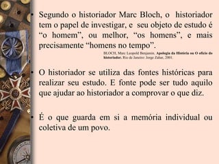 • Segundo o historiador Marc Bloch, o historiador
  tem o papel de investigar, e seu objeto de estudo é
  “o homem”, ou melhor, “os homens”, e mais
  precisamente “homens no tempo”.
                     BLOCH, Marc Leopold Benjamin. Apologia da História ou O ofício do
                     historiador. Rio de Janeiro: Jorge Zahar, 2001.



• O historiador se utiliza das fontes históricas para
  realizar seu estudo. E fonte pode ser tudo aquilo
  que ajudar ao historiador a comprovar o que diz.

• É o que guarda em si a memória individual ou
  coletiva de um povo.
 