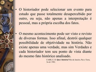 • O historiador pode selecionar um evento para
  estudo que passe totalmente desapercebido por
  outro, ou seja, não apenas a interpretação é
  pessoal, mas a própria escolha dos fatos.

• O mesmo acontecimento pode ser visto e revisto
  de diversas formas. Isso afinal, destrói qualquer
  possibilidade de objetividade na história. Não
  existe apenas uma verdade, mas sim Verdades e
  cada historiador tem seu ponto de vista diante
  do mesmo fato histórico analisado.
                    CARR, E. H. Que é história? Rio de Janeiro, Paz e Terra,
                    3a ed. 1982.
 