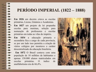 PERÍODO IMPERIAL (1822 – 1888) 
• Em 1826 um decreto criava as escolas 
primárias, Liceus, Ginásios e Academias. 
• Em 1827 um projeto de lei propunha 
escolas para meninas, seleção para 
nomeação de professores e escolas 
primárias em todas as vilas do império. 
• Em 1834 a educação primaria e 
secundária fica a cargo de cada província, 
se por um lado isso permitiu a criação de 
vários colégios por mostrava o caráter 
descentralizado da educação brasileira. 
• Em 1872 O Brasil contava com uma 
população de 10 milhões de habitantes e 
apenas 150.000 alunos matriculados em 
escolas primárias. O índice de 
analfabetismo era de 66,4%. 
 