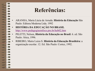 Referências: 
• ARANHA, Maria Lúcia de Arruda. História da Educação São 
Paulo: Editora Moderna Ltda. 1992 
• HISTÓRIA DA EDUCAÇÃO NO BRASIL 
http://www.pedagogiaemfoco.pro.br/heb02.htm 
• PILETTI, Nelson, História da Educação no Brasil. 6. ed. São 
Paulo: Ática, 1996. 
• RIBEIRO, Maira Luiza S. História da Educação Brasileira: a 
organização escolar. 12. Ed. São Paulo: Cortez, 1992. 
 