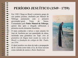 PERÍODO JESUÍTICO (1549 · 1759) 
• Em 1549. Chega ao Brasil o primeiro grupo de 
seis padres jesuítas, chefiados por Manuel de 
Nóbrega juntamente com o primeiro 
governador·geral, Tome de Souza. 
Comandados pelo Padre Manoel de Nóbrega, 
quinze dias após a chegada edificaram a 
primeira escola elementar brasileira.. 
• O mais conhecido e talvez o mais atuante foi 
José de Anchieta por sua quantidade de obras, 
incluindo uma gramática em Tupi: Arte de 
gramática da língua mais usada na costa do 
Brasil e a fundação do colégio de São Paulo, 
em 1554. 
• O ideal jesuítico era alem de tudo a propagação 
da fé e assim como toda a Cia. de Jesus usavam 
como método de ensino o Ratio Studiorum. 
 