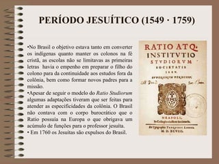 PERÍODO JESUÍTICO (1549 · 1759) 
•No Brasil o objetivo estava tanto em converter 
os indígenas quanto manter os colonos na fé 
cristã, as escolas não se limitavas as primeiras 
letras havia o empenho em preparar o filho do 
colono para da continuidade aos estudos fora da 
colônia, bem como formar novos padres para a 
missão. 
•Apesar de seguir o modelo do Ratio Studiorum 
algumas adaptações tiveram que ser feitas para 
atender as especificidades da colônia. O Brasil 
não contava com o corpo burocrático que o 
Ratio possuía na Europa o que obrigava um 
acúmulo de funções para o professor jesuíta. 
• Em 1760 os Jesuítas são expulsos do Brasil. 
 