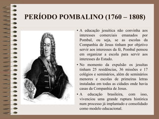 PERÍODO POMBALINO (1760 – 1808) 
• A educação jesuítica não convinha aos 
interesses comerciais emanados por 
Pombal, ou seja, se as escolas da 
Companhia de Jesus tinham por objetivo 
servir aos interesses da fé, Pombal pensou 
em organizar a escola para servir aos 
interesses do Estado. 
• No momento da expulsão os jesuítas 
tinham 25 residências, 36 missões e 17 
colégios e seminários, além de seminários 
menores e escolas de primeiras letras 
instaladas em todas as cidades onde havia 
casas da Companhia de Jesus. 
• A educação brasileira, com isso, 
vivenciou uma grande ruptura histórica 
num processo já implantado e consolidado 
como modelo educacional. 
 