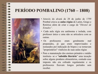 PERÍODO POMBALINO (1760 – 1808) 
• Através do alvará de 28 de junho de 1759 
Pombal criava as aulas régias de Latim, Grego e 
Retórica além de criar o cargo de "Diretor de 
Estudos”. 
• Cada aula régia era autônoma e isolada, com 
professor único e uma não se articulava com as 
outras. 
• Os professores eram geralmente mal 
preparados, já que eram improvisados e 
nomeados por indicação de bispos e se tornavam 
"proprietários" vitalícios de suas aulas régias 
• Para a manutenção dos ensinos primário e médio 
instituiu- se o "subsídio literário” uma taxação 
sobre alguns produtos alimentícios, contudo esse 
imposto não era cobrado regulamente e os 
professores ficavam longos períodos sem 
receber. 
 